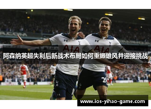 阿森纳英超失利后新战术布局如何重振雄风并迎接挑战