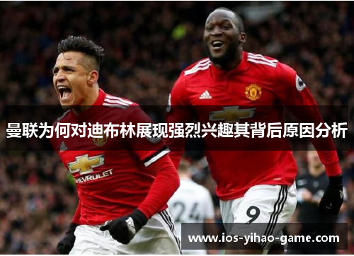 曼联为何对迪布林展现强烈兴趣其背后原因分析 曼联为何对迪布林展现强烈兴趣其背后原因分析