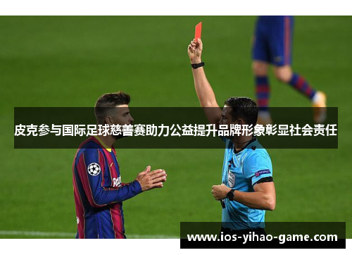 皮克参与国际足球慈善赛助力公益提升品牌形象彰显社会责任