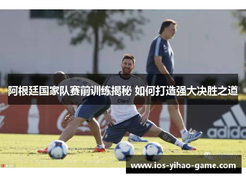 阿根廷国家队赛前训练揭秘 如何打造强大决胜之道 阿根廷国家队赛前训练揭秘 如何打造强大决胜之道