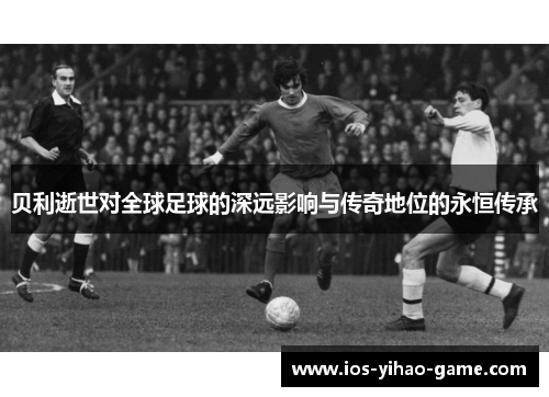 贝利逝世对全球足球的深远影响与传奇地位的永恒传承