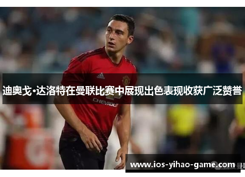 迪奥戈·达洛特在曼联比赛中展现出色表现收获广泛赞誉 迪奥戈·达洛特在曼联比赛中展现出色表现收获广泛赞誉
