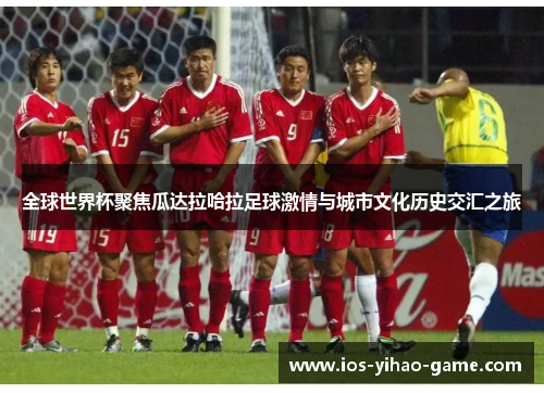 全球世界杯聚焦瓜达拉哈拉足球激情与城市文化历史交汇之旅 全球世界杯聚焦瓜达拉哈拉足球激情与城市文化历史交汇之旅